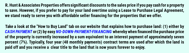 R. Hunt & Associates Properties offers significant discounts to the sales price if you pay cash for a property to save. However, if you prefer to pay for your land overtime using a Lease to Purchase Legal Agreement, we stand ready to serve you with affordable seller financing for the properties that we offer. Take a look at the "How to Buy Land" tab on our website that explains how to purchase land: (1) either by CASH PAYMENT or (2) by easy NO-DOWN-PAYMENT-FINANCING whereby when financed the purchase price of the property is currently increased by a sum equivalent to an interest payment of approximately seven percent (7%). Typically, four year (48 monthly payments) contract terms are used after which the land is paid off and you receive a clear title to the land that is now yours forever to enjoy.