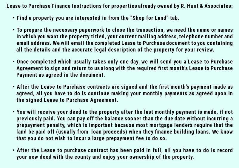 Lease to Purchase Finance Instructions for properties already owned by R. Hunt & Associates: Find a property you are interested in from the "Shop for Land" tab. To prepare the necessary paperwork to close the transaction, we need the name or names in which you want the property titled, your current mailing address, telephone number and email address. We will email the completed Lease to Purchase document to you containing all the details and the accurate legal description of the property for your review. Once completed which usually takes only one day, we will send you a Lease to Purchase Agreement to sign and return to us along with the required first month's Lease to Purchase Payment as agreed in the document. After the Lease to Purchase contracts are signed and the first month's payment made as agreed, all you have to do is continue making your monthly payments as agreed upon in the signed Lease to Purchase Agreement. You will receive your deed to the property after the last monthly payment is made, if not previously paid. You can pay off the balance sooner than the due date without incurring a prepayment penalty, which is important because most mortgage lenders require that the land be paid off (usually from loan proceeds) when they finance building loans. We know that you do not wish to incur a large prepayment fee to do so. After the Lease to purchase contract has been paid in full, all you have to do is record your new deed with the county and enjoy your ownership of the property. 