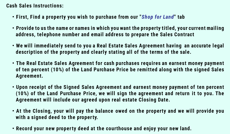 Cash Sales Instructions: First, Find a property you wish to purchase from our "Shop for Land" tab Provide to us the name or names in which you want the property titled, your current mailing address, telephone number and email address to prepare the Sales Contract We will immediately send to you a Real Estate Sales Agreement having an accurate legal description of the property and clearly stating all of the terms of the sale. The Real Estate Sales Agreement for cash purchases requires an earnest money payment of ten percent (10%) of the Land Purchase Price be remitted along with the signed Sales Agreement. Upon receipt of the Signed Sales Agreement and earnest money payment of ten percent (10%) of the Land Purchase Price, we will sign the agreement and return it to you. The Agreement will include our agreed upon real estate Closing Date. At the Closing, your will pay the balance owed on the property and we will provide you with a signed deed to the property. Record your new property deed at the courthouse and enjoy your new land.